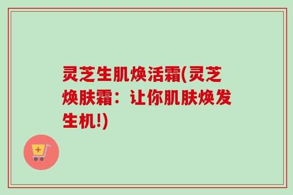 灵芝生肌焕活霜(灵芝焕肤霜:让你肌肤焕发生机!)-第1张图片-卓越灵芝孢子粉 灵芝生肌焕活霜(灵芝焕肤霜:让你肌肤焕发生机!)-第1张图片-卓越灵芝孢子粉