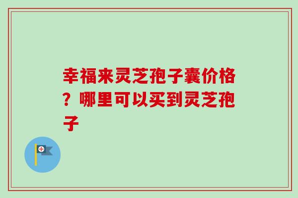 幸福来灵芝孢子囊价格?哪里可以买到灵芝孢子-第1张图片-卓越灵芝孢子粉 幸福来灵芝孢子囊价格?哪里可以买到灵芝孢子-第1张图片-卓越灵芝孢子粉