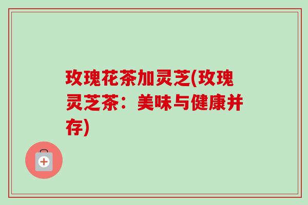 玫瑰花茶加灵芝(玫瑰灵芝茶:美味与健康并存)-第1张图片-卓越灵芝孢子粉 玫瑰花茶加灵芝(玫瑰灵芝茶:美味与健康并存)-第1张图片-卓越灵芝孢子粉