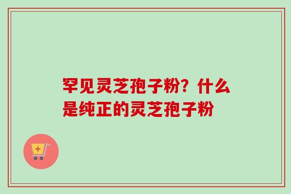 罕见灵芝孢子粉?什么是纯正的灵芝孢子粉-第1张图片-卓越灵芝孢子粉 罕见灵芝孢子粉?什么是纯正的灵芝孢子粉-第1张图片-卓越灵芝孢子粉