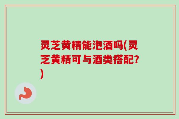灵芝黄精能泡酒吗(灵芝黄精可与酒类搭配?)-第1张图片-卓越灵芝孢子粉 灵芝黄精能泡酒吗(灵芝黄精可与酒类搭配?)-第1张图片-卓越灵芝孢子粉