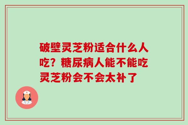 破壁灵芝粉适合什么人吃？糖尿病人能不能吃灵芝粉会不会太补了-第1张图片-卓越灵芝孢子粉