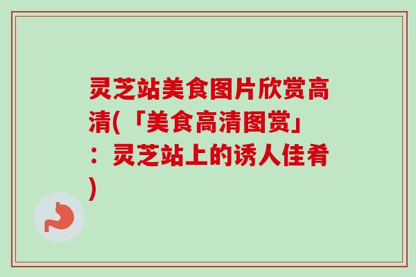 灵芝站美食图片欣赏高清(「美食高清图赏」:灵芝站上的诱人佳肴)-第1张图片-卓越灵芝孢子粉 灵芝站美食图片欣赏高清(「美食高清图赏」:灵芝站上的诱人佳肴)-第1张图片-卓越灵芝孢子粉