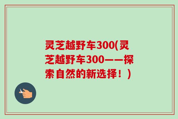 灵芝越野车300(灵芝越野车300——探索自然的新选择!)-第1张图片-卓越灵芝孢子粉 灵芝越野车300(灵芝越野车300——探索自然的新选择!)-第1张图片-卓越灵芝孢子粉