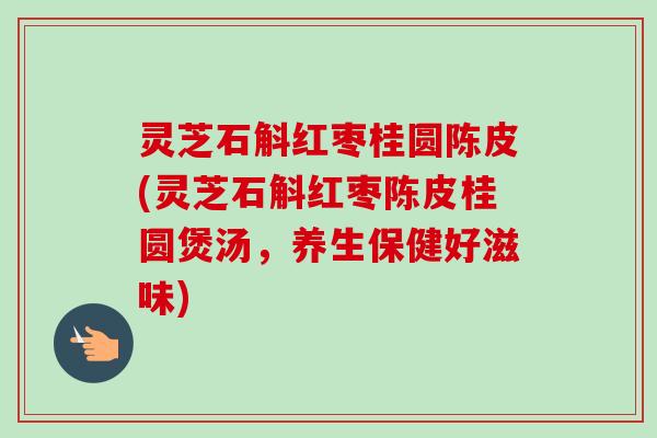 灵芝石斛红枣桂圆陈皮(灵芝石斛红枣陈皮桂圆煲汤，养生保健好滋味)-第1张图片-卓越灵芝孢子粉