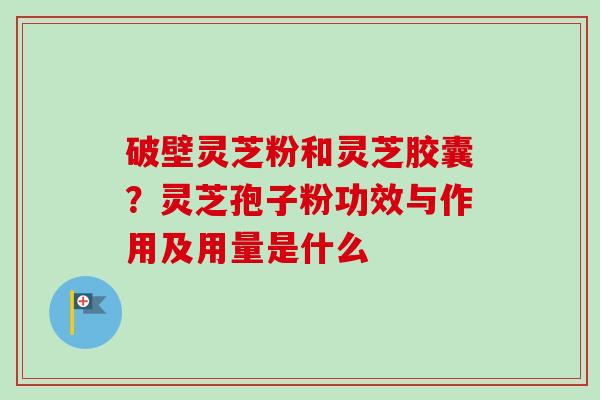 破壁灵芝粉和灵芝胶囊？灵芝孢子粉功效与作用及用量是什么-第1张图片-卓越灵芝孢子粉