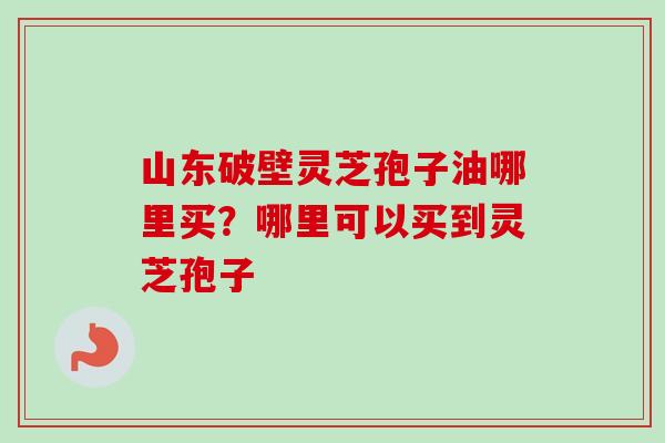 山东破壁灵芝孢子油哪里买？哪里可以买到灵芝孢子-第1张图片-卓越灵芝孢子粉