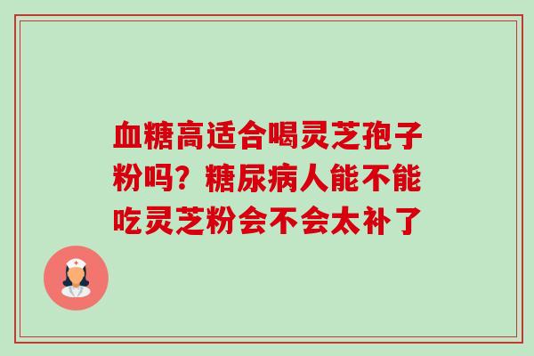 血糖高适合喝灵芝孢子粉吗？糖尿病人能不能吃灵芝粉会不会太补了-第1张图片-卓越灵芝孢子粉
