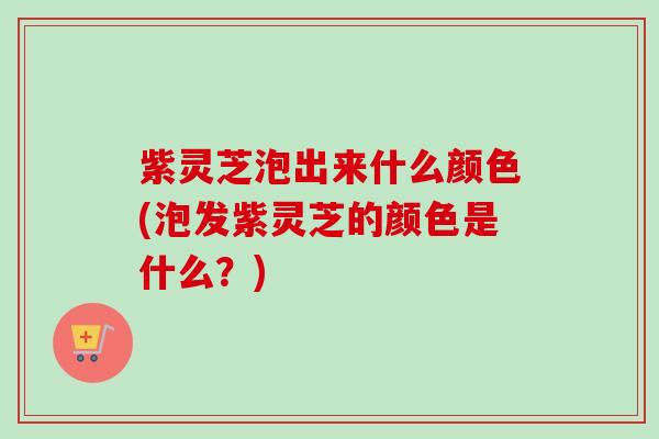 紫灵芝泡出来什么颜色(泡发紫灵芝的颜色是什么？)-第1张图片-卓越灵芝孢子粉
