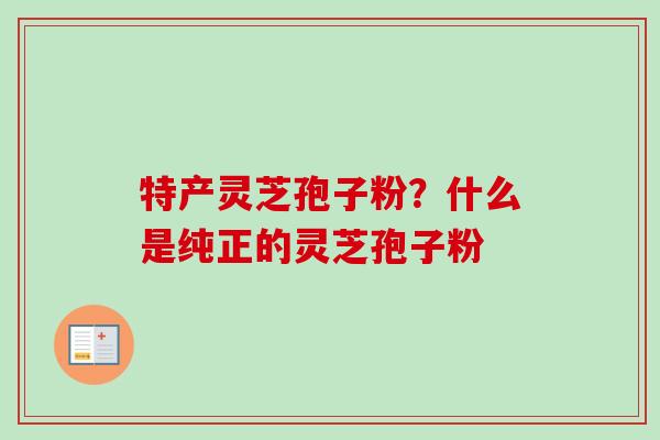 特产灵芝孢子粉？什么是纯正的灵芝孢子粉-第1张图片-卓越灵芝孢子粉