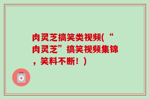 肉灵芝搞笑类视频(“肉灵芝”搞笑视频集锦,笑料不断!)-第1张图片-卓越灵芝孢子粉 肉灵芝搞笑类视频(“肉灵芝”搞笑视频集锦,笑料不断!)-第1张图片-卓越灵芝孢子粉