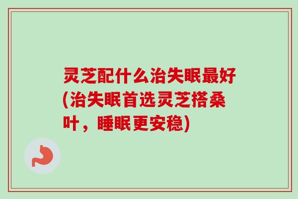 灵芝配什么治失眠最好(治失眠首选灵芝搭桑叶,睡眠更安稳)-第1张图片-卓越灵芝孢子粉 灵芝配什么治失眠最好(治失眠首选灵芝搭桑叶,睡眠更安稳)-第1张图片-卓越灵芝孢子粉
