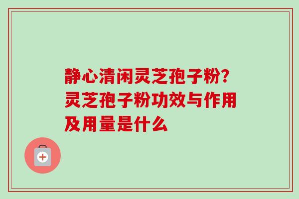 静心清闲灵芝孢子粉？灵芝孢子粉功效与作用及用量是什么-第1张图片-卓越灵芝孢子粉
