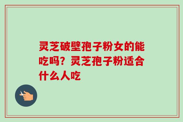 灵芝破壁孢子粉女的能吃吗？灵芝孢子粉适合什么人吃-第1张图片-卓越灵芝孢子粉