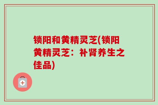 锁阳和黄精灵芝(锁阳黄精灵芝:补肾养生之佳品)-第1张图片-卓越灵芝孢子粉 锁阳和黄精灵芝(锁阳黄精灵芝:补肾养生之佳品)-第1张图片-卓越灵芝孢子粉