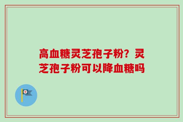 高血糖灵芝孢子粉?灵芝孢子粉可以降血糖吗-第1张图片-卓越灵芝孢子粉 高血糖灵芝孢子粉?灵芝孢子粉可以降血糖吗-第1张图片-卓越灵芝孢子粉