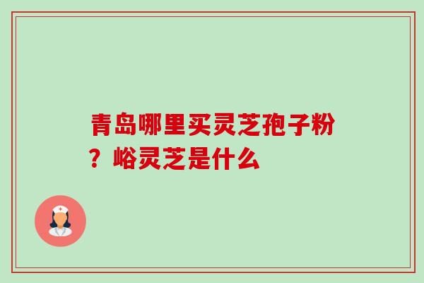 青岛哪里买灵芝孢子粉?峪灵芝是什么-第1张图片-卓越灵芝孢子粉 青岛哪里买灵芝孢子粉?峪灵芝是什么-第1张图片-卓越灵芝孢子粉
