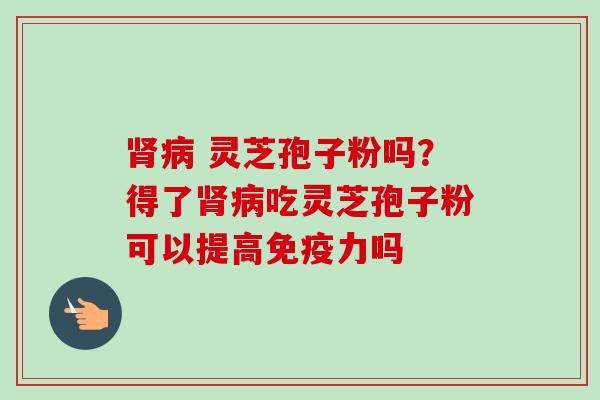 肾病 灵芝孢子粉吗?得了肾病吃灵芝孢子粉可以提高免疫力吗-第1张图片-卓越灵芝孢子粉 肾病 灵芝孢子粉吗?得了肾病吃灵芝孢子粉可以提高免疫力吗-第1张图片-卓越灵芝孢子粉