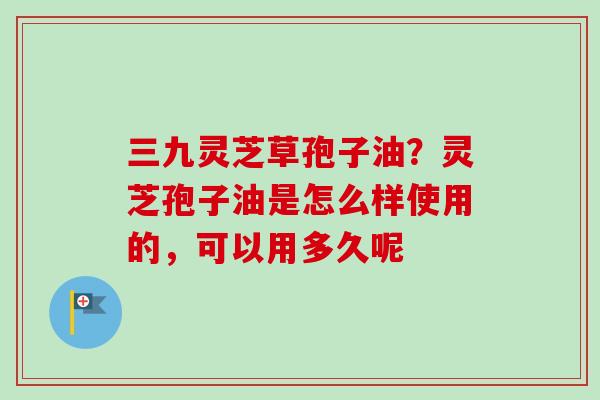 三九灵芝草孢子油？灵芝孢子油是怎么样使用的，可以用多久呢-第1张图片-卓越灵芝孢子粉