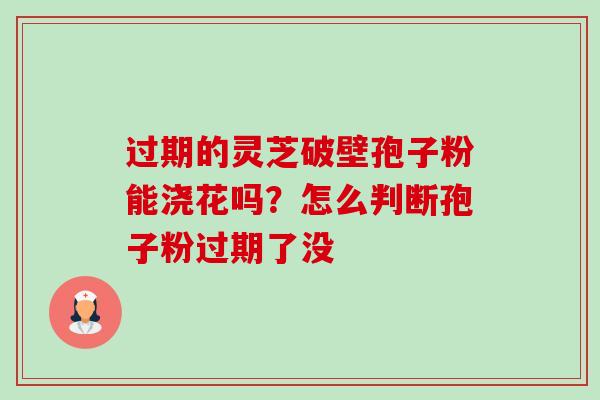 过期的灵芝破壁孢子粉能浇花吗？怎么判断孢子粉过期了没-第1张图片-卓越灵芝孢子粉