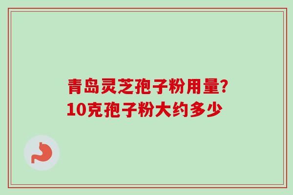 青岛灵芝孢子粉用量？10克孢子粉大约多少-第1张图片-卓越灵芝孢子粉