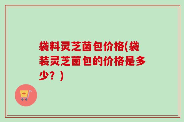 袋料灵芝菌包价格(袋装灵芝菌包的价格是多少？)-第1张图片-卓越灵芝孢子粉