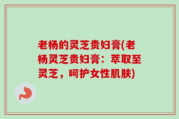 老杨的灵芝贵妇膏(老杨灵芝贵妇膏:萃取至灵芝,呵护女性肌肤)-第1张图片-卓越灵芝孢子粉 老杨的灵芝贵妇膏(老杨灵芝贵妇膏:萃取至灵芝,呵护女性肌肤)-第1张图片-卓越灵芝孢子粉