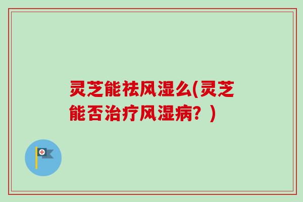 灵芝能祛风湿么(灵芝能否治疗风湿病？)-第1张图片-卓越灵芝孢子粉