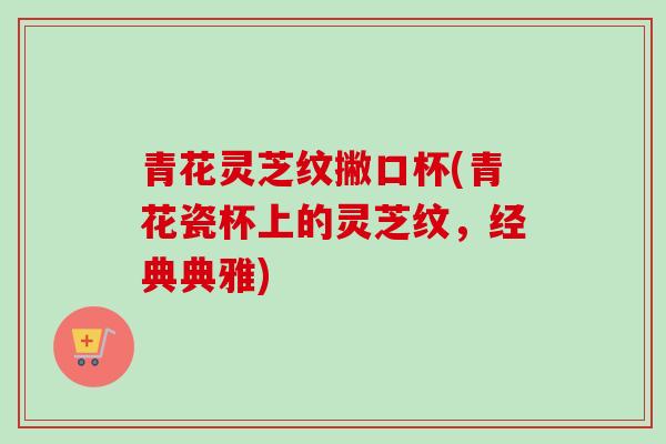 青花灵芝纹撇口杯(青花瓷杯上的灵芝纹，经典典雅)-第1张图片-卓越灵芝孢子粉