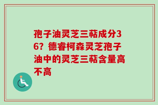 孢子油灵芝三萜成分36?德睿柯森灵芝孢子油中的灵芝三萜含量高不高-第1张图片-卓越灵芝孢子粉 孢子油灵芝三萜成分36?德睿柯森灵芝孢子油中的灵芝三萜含量高不高-第1张图片-卓越灵芝孢子粉