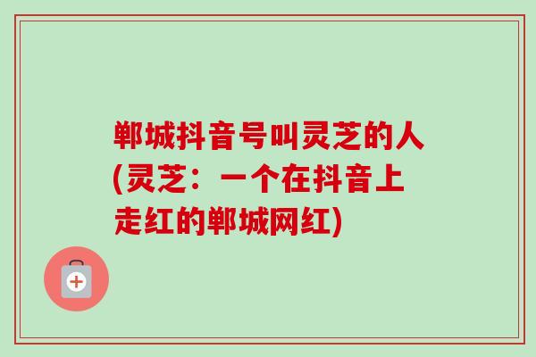 郸城抖音号叫灵芝的人(灵芝:一个在抖音上走红的郸城网红)-第1张图片-卓越灵芝孢子粉 郸城抖音号叫灵芝的人(灵芝:一个在抖音上走红的郸城网红)-第1张图片-卓越灵芝孢子粉