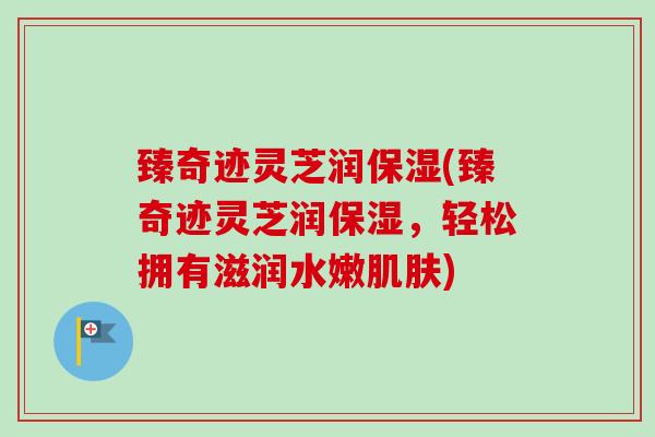 臻奇迹灵芝润保湿(臻奇迹灵芝润保湿,轻松拥有滋润水嫩肌肤)-第1张图片-卓越灵芝孢子粉 臻奇迹灵芝润保湿(臻奇迹灵芝润保湿,轻松拥有滋润水嫩肌肤)-第1张图片-卓越灵芝孢子粉