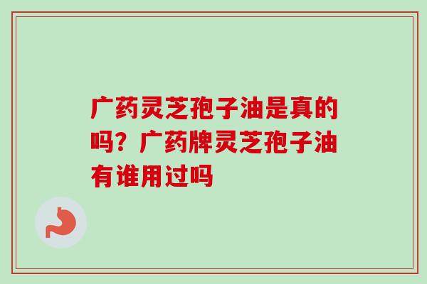 广药灵芝孢子油是真的吗？广药牌灵芝孢子油有谁用过吗-第1张图片-卓越灵芝孢子粉