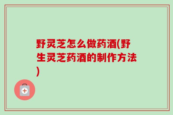野灵芝怎么做药酒(野生灵芝药酒的制作方法)-第1张图片-卓越灵芝孢子粉
