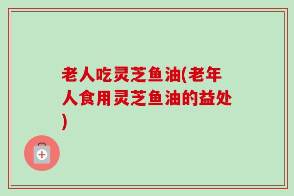 老人吃灵芝鱼油(老年人食用灵芝鱼油的益处)-第1张图片-卓越灵芝孢子粉 老人吃灵芝鱼油(老年人食用灵芝鱼油的益处)-第1张图片-卓越灵芝孢子粉
