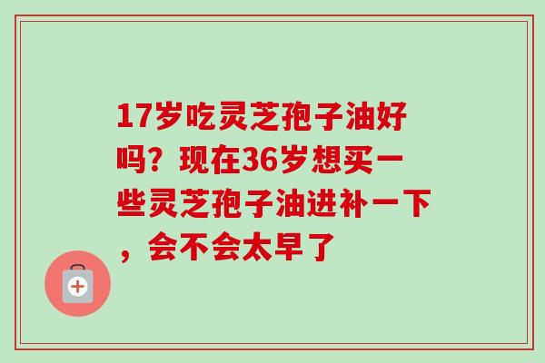 17岁吃灵芝孢子油好吗？现在36岁想买一些灵芝孢子油进补一下，会不会太早了-第1张图片-卓越灵芝孢子粉