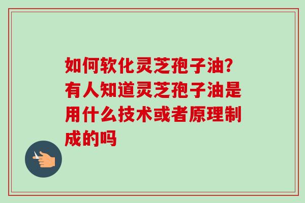 如何软化灵芝孢子油？有人知道灵芝孢子油是用什么技术或者原理制成的吗-第1张图片-卓越灵芝孢子粉
