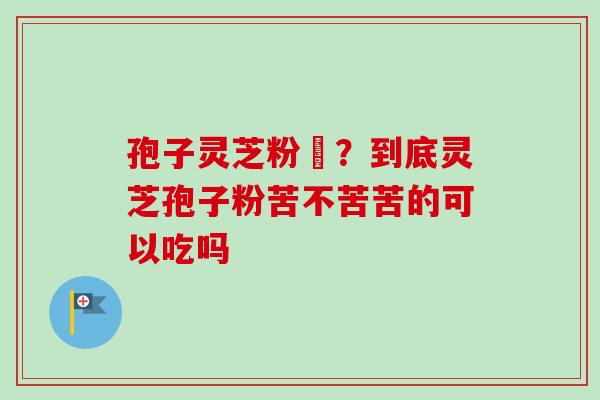孢子灵芝粉熱？到底灵芝孢子粉苦不苦苦的可以吃吗-第1张图片-卓越灵芝孢子粉