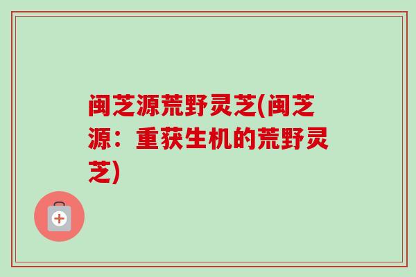 闽芝源荒野灵芝(闽芝源:重获生机的荒野灵芝)-第1张图片-卓越灵芝孢子粉 闽芝源荒野灵芝(闽芝源:重获生机的荒野灵芝)-第1张图片-卓越灵芝孢子粉