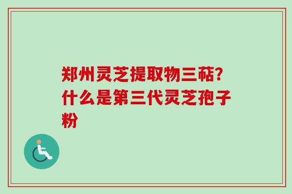 郑州灵芝提取物三萜？什么是第三代灵芝孢子粉-第1张图片-卓越灵芝孢子粉