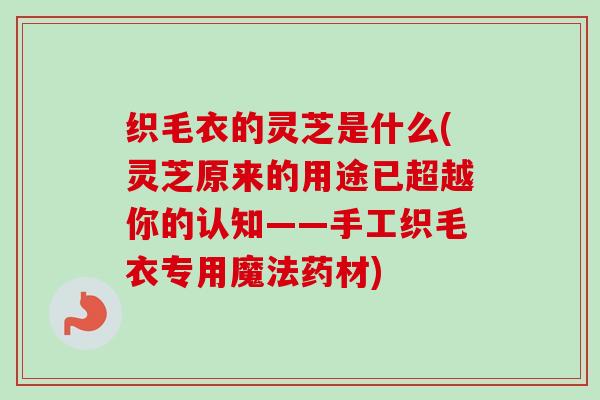 织毛衣的灵芝是什么(灵芝原来的用途已超越你的认知——手工织毛衣专用魔法药材)-第1张图片-卓越灵芝孢子粉
