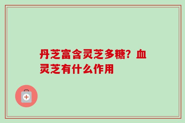 丹芝富含灵芝多糖?血灵芝有什么作用-第1张图片-卓越灵芝孢子粉 丹芝富含灵芝多糖?血灵芝有什么作用-第1张图片-卓越灵芝孢子粉