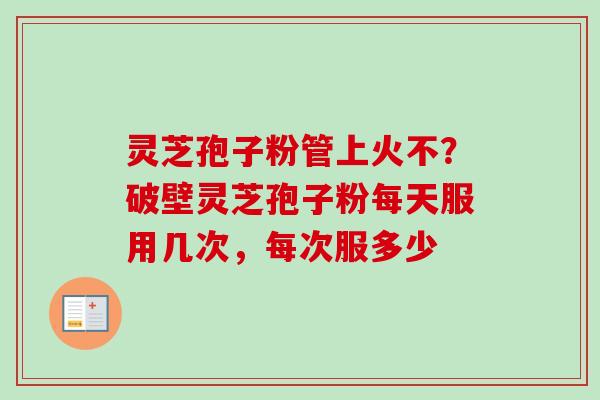 灵芝孢子粉管上火不？破壁灵芝孢子粉每天服用几次，每次服多少-第1张图片-卓越灵芝孢子粉