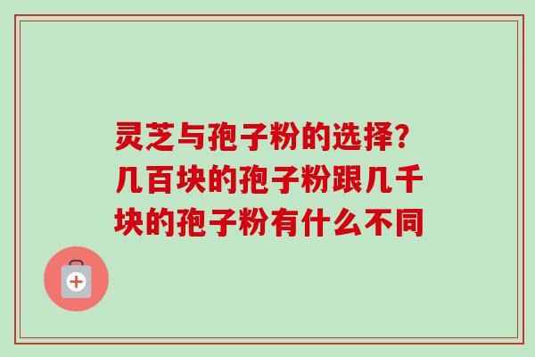 灵芝与孢子粉的选择？几百块的孢子粉跟几千块的孢子粉有什么不同-第1张图片-卓越灵芝孢子粉