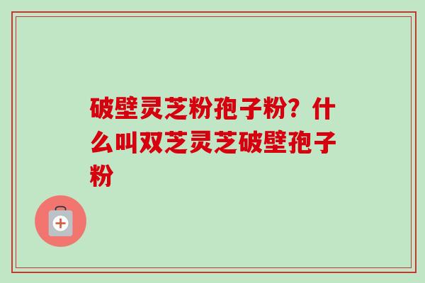 破壁灵芝粉孢子粉?什么叫双芝灵芝破壁孢子粉-第1张图片-卓越灵芝孢子粉 破壁灵芝粉孢子粉?什么叫双芝灵芝破壁孢子粉-第1张图片-卓越灵芝孢子粉