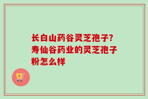长白山药谷灵芝孢子?寿仙谷药业的灵芝孢子粉怎么样-第1张图片-卓越灵芝孢子粉 长白山药谷灵芝孢子?寿仙谷药业的灵芝孢子粉怎么样-第1张图片-卓越灵芝孢子粉