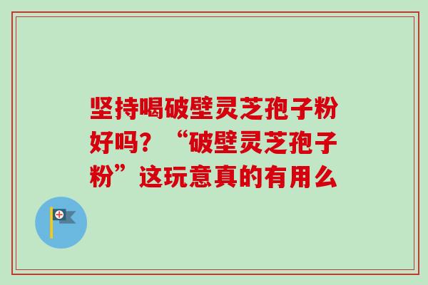 坚持喝破壁灵芝孢子粉好吗?“破壁灵芝孢子粉”这玩意真的有用么-第1张图片-卓越灵芝孢子粉 坚持喝破壁灵芝孢子粉好吗?“破壁灵芝孢子粉”这玩意真的有用么-第1张图片-卓越灵芝孢子粉