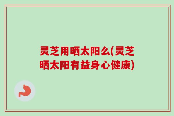 灵芝用晒太阳么(灵芝晒太阳有益身心健康)-第1张图片-卓越灵芝孢子粉 灵芝用晒太阳么(灵芝晒太阳有益身心健康)-第1张图片-卓越灵芝孢子粉