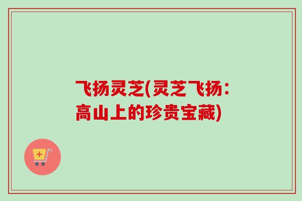 飞扬灵芝(灵芝飞扬:高山上的珍贵宝藏)-第1张图片-卓越灵芝孢子粉 飞扬灵芝(灵芝飞扬:高山上的珍贵宝藏)-第1张图片-卓越灵芝孢子粉