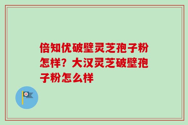 倍知优破壁灵芝孢子粉怎样?大汉灵芝破壁孢子粉怎么样-第1张图片-卓越灵芝孢子粉 倍知优破壁灵芝孢子粉怎样?大汉灵芝破壁孢子粉怎么样-第1张图片-卓越灵芝孢子粉